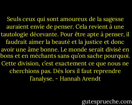 Seuls ceux qui sont amoureux de la sagesse auraient envie de penser. Cela revient à une tautologie décevante. Pour être apte à penser, il faudrait aimer la beauté et la justice et donc avoir une âme bonne. Le monde serait divisé en bons et en méchants sans qu’on sache pourquoi. Cette division, c’est exactement ce que nous ne cherchions pas. Dès lors il faut reprendre l’analyse. - Hannah Arendt