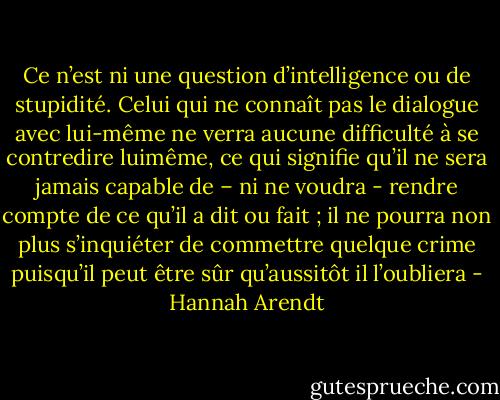 Ce n’est ni une question d’intelligence ou de stupidité. Celui qui ne connaît pas le dialogue avec lui-même ne verra aucune difficulté à se contredire luimême, ce qui signifie qu’il ne sera jamais capable de – ni ne voudra - rendre compte de ce qu’il a dit ou fait ; il ne pourra non plus s’inquiéter de commettre quelque crime puisqu’il peut être sûr qu’aussitôt il l’oubliera - Hannah Arendt