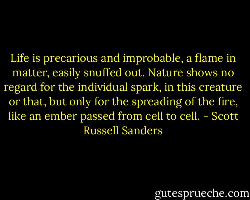 Life is precarious and improbable, a flame in matter, easily snuffed out. Nature shows no regard for the individual spark, in this creature or that, but only for the spreading of the fire, like an ember passed from cell to cell. - Scott Russell Sanders