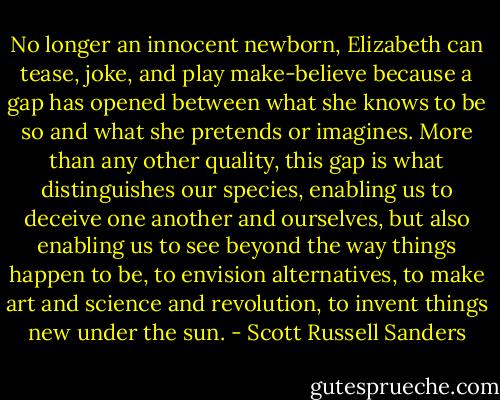 No longer an innocent newborn, Elizabeth can tease, joke, and play make-believe because a gap has opened between what she knows to be so and what she pretends or imagines. More than any other quality, this gap is what distinguishes our species, enabling us to deceive one another and ourselves, but also enabling us to see beyond the way things happen to be, to envision alternatives, to make art and science and revolution, to invent things new under the sun. - Scott Russell Sanders