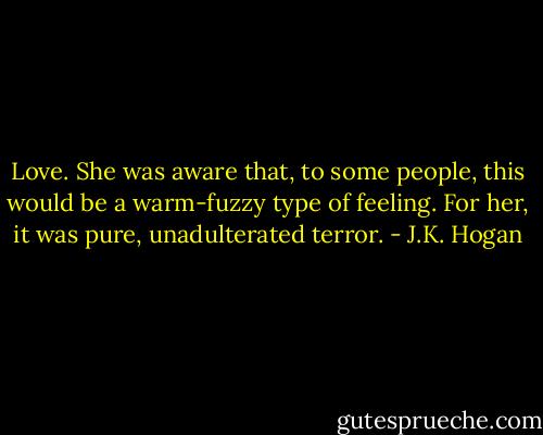 Love. She was aware that, to some people, this would be a warm-fuzzy type of feeling. For her, it was pure, unadulterated terror. - J.K. Hogan