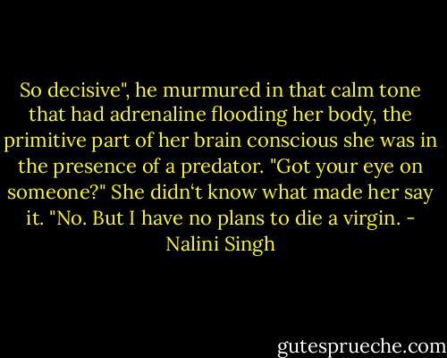 So decisive", he murmured in that calm tone that had adrenaline flooding her body, the primitive part of her brain conscious she was in the presence of a predator. "Got your eye on someone?" She didn‘t know what made her say it. "No. But I have no plans to die a virgin. - Nalini Singh