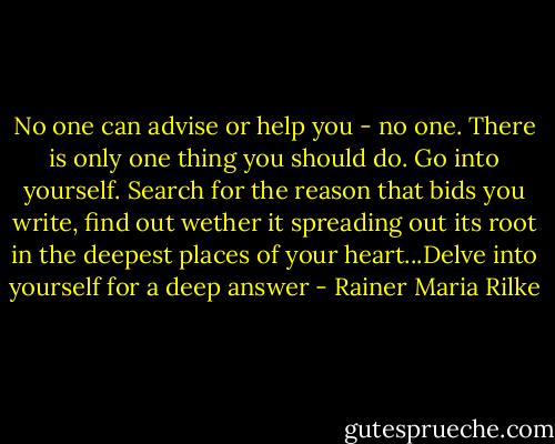 No one can advise or help you - no one. There is only one thing you should do. Go into yourself. Search for the reason that bids you write, find out wether it spreading out its root in the deepest places of your heart...Delve into yourself for a deep answer - Rainer Maria Rilke