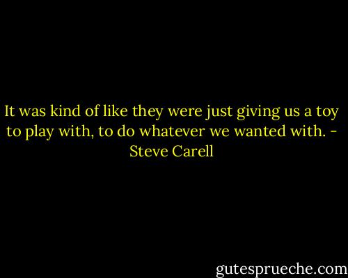 It was kind of like they were just giving us a toy to play with, to do whatever we wanted with. - Steve Carell