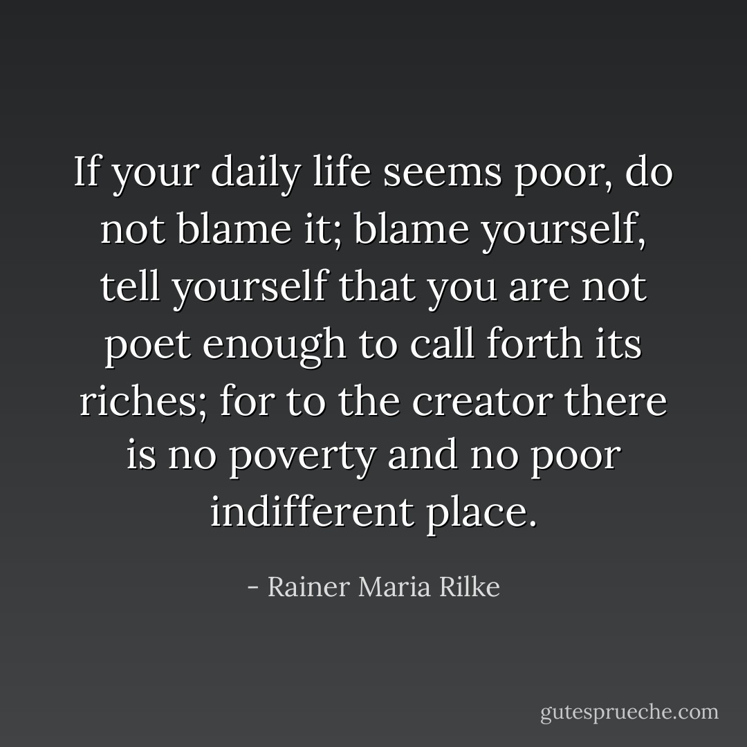 If your daily life seems poor, do not blame it; blame yourself, tell yourself that you are not poet enough to call forth its riches; for to the creator there is no poverty and no poor indifferent place. - Rainer Maria Rilke