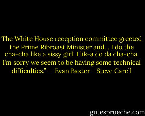 The White House reception committee greeted the Prime Ribroast Minister and… I do the cha-cha like a sissy girl. I lik-a do da cha-cha. I’m sorry we seem to be having some technical difficulties.” — Evan Baxter - Steve Carell