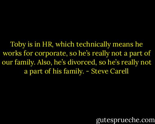 Toby is in HR, which technically means he works for corporate, so he’s really not a part of our family. Also, he’s divorced, so he’s really not a part of his family. - Steve Carell