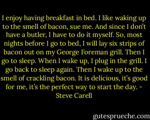 I enjoy having breakfast in bed. I like waking up to the smell of bacon, sue me. And since I don’t have a butler, I have to do it myself. So, most nights before I go to bed, I will lay six strips of bacon out on my George Foreman grill. Then I go to sleep. When I wake up, I plug in the grill. I go back to sleep again. Then I wake up to the smell of crackling bacon. It is delicious, it’s good for me, it’s the perfect way to start the day. - Steve Carell