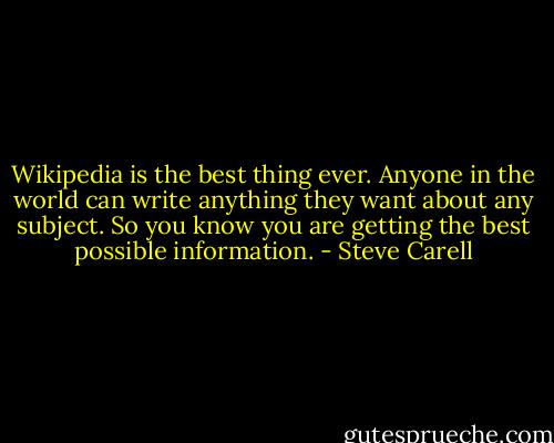 Wikipedia is the best thing ever. Anyone in the world can write anything they want about any subject. So you know you are getting the best possible information. - Steve Carell