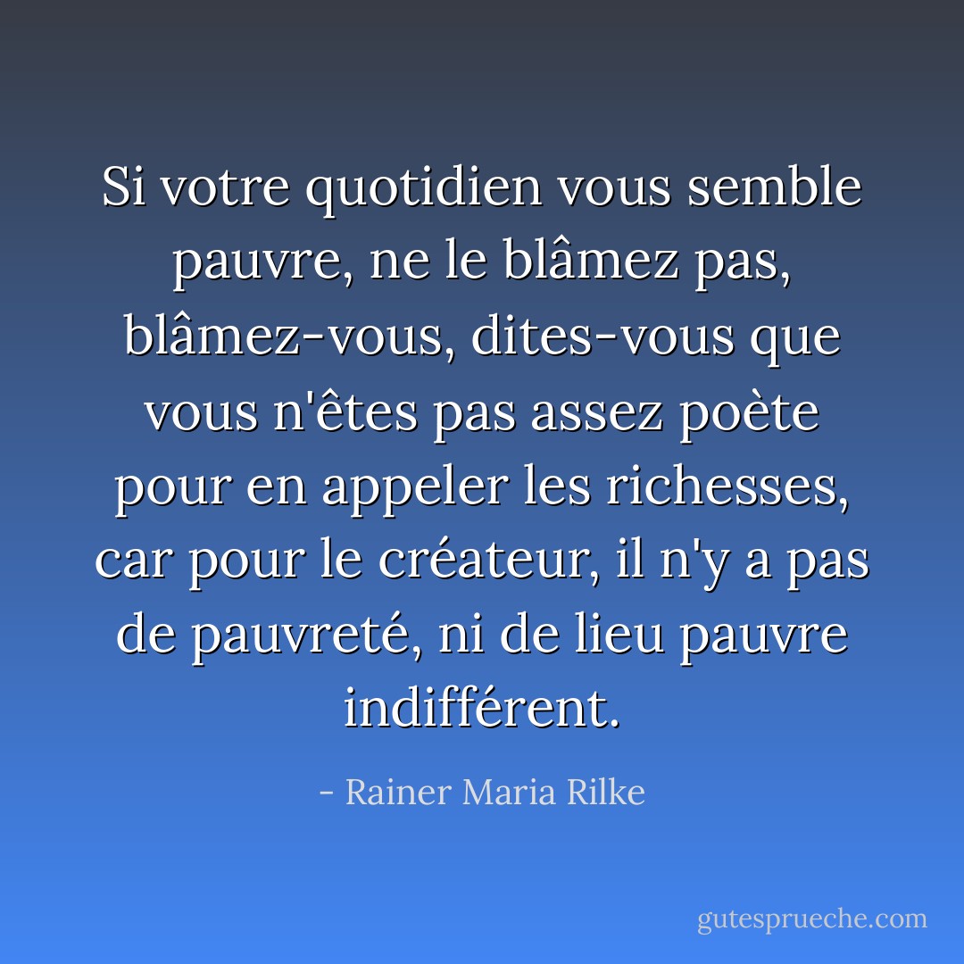 Si votre quotidien vous semble pauvre, ne le blâmez pas, blâmez-vous, dites-vous que vous n'êtes pas assez poète pour en appeler les richesses, car pour le créateur, il n'y a pas de pauvreté, ni de lieu pauvre indifférent. - Rainer Maria Rilke