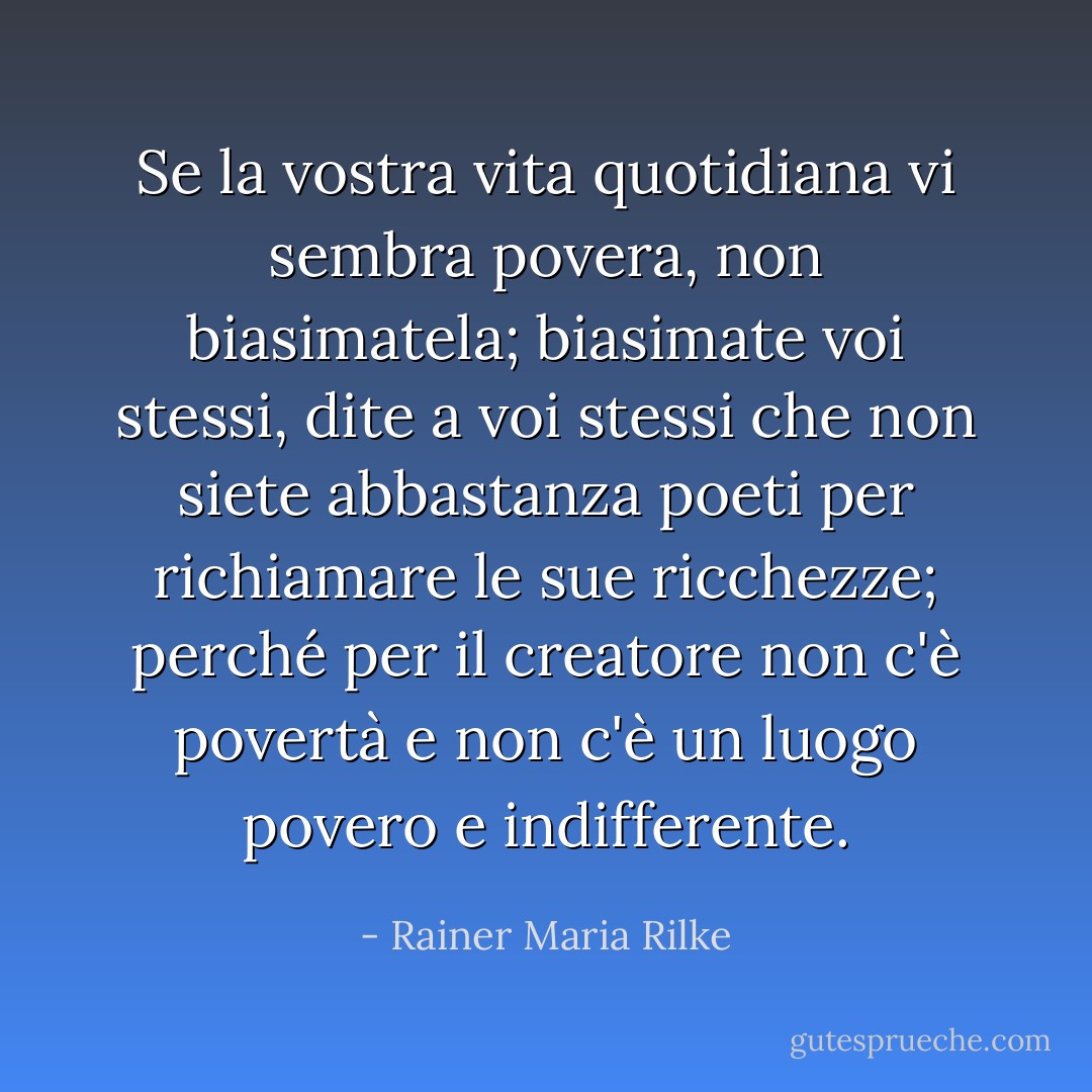 Se la vostra vita quotidiana vi sembra povera, non biasimatela; biasimate voi stessi, dite a voi stessi che non siete abbastanza poeti per richiamare le sue ricchezze; perché per il creatore non c'è povertà e non c'è un luogo povero e indifferente. - Rainer Maria Rilke