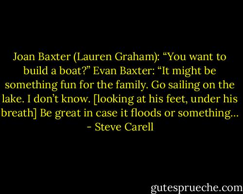 Joan Baxter (Lauren Graham): “You want to build a boat?”<br />Evan Baxter: “It might be something fun for the family. Go sailing on the lake. I don’t know. [looking at his feet, under his breath] Be great in case it floods or something… - Steve Carell