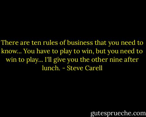 There are ten rules of business that you need to know... You have to play to win, but you need to win to play... I'll give you the other nine after lunch. - Steve Carell
