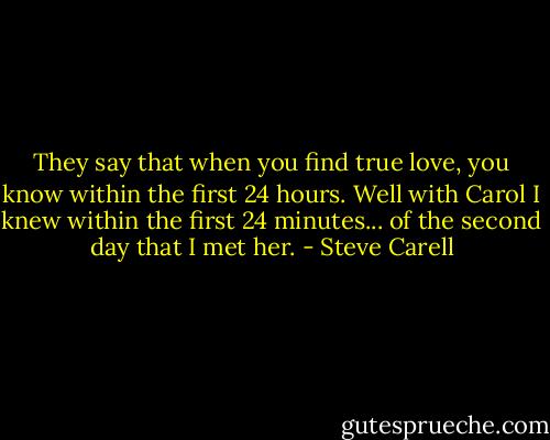 They say that when you find true love, you know within the first 24 hours. Well with Carol I knew within the first 24 minutes... of the second day that I met her. - Steve Carell