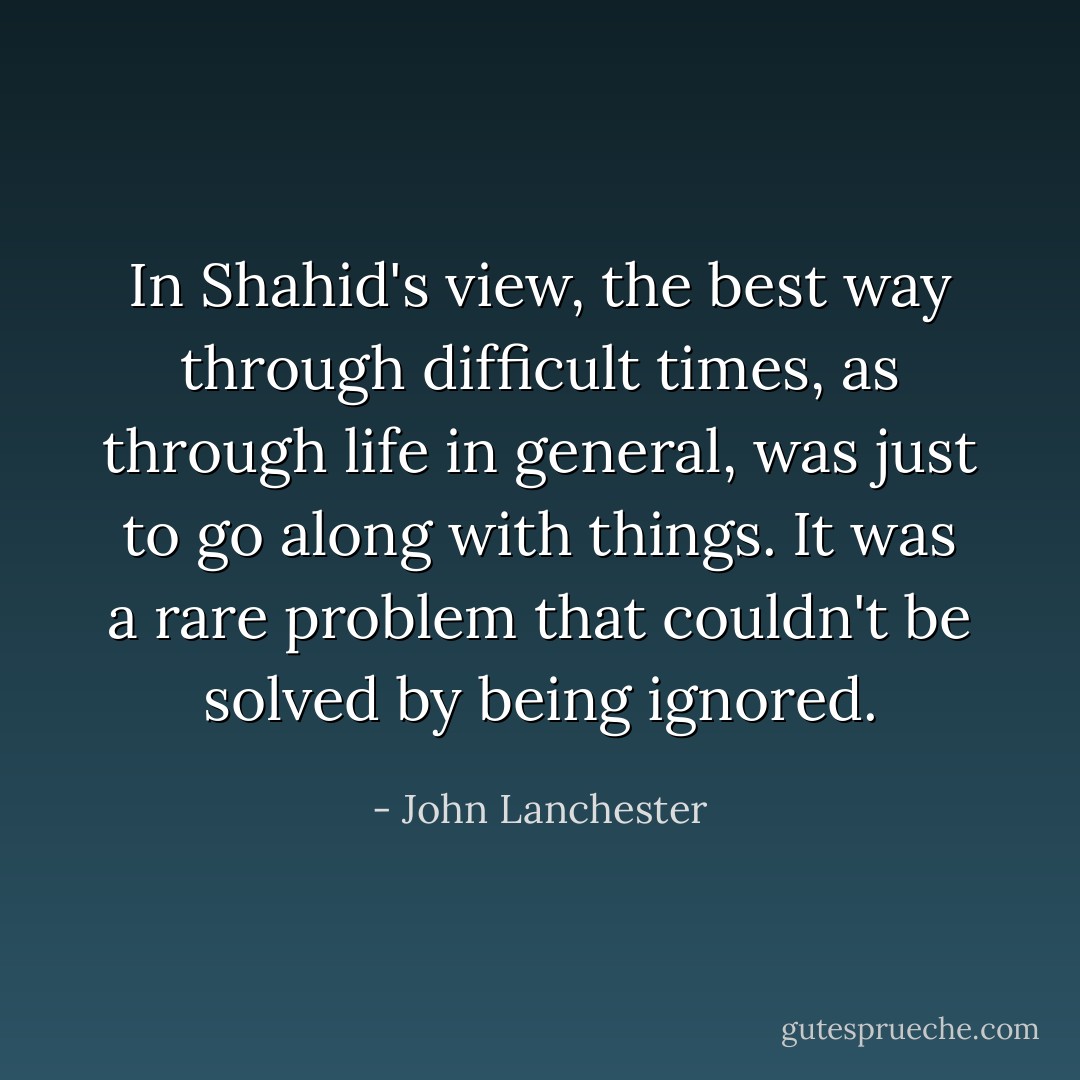 In Shahid's view, the best way through difficult times, as through life in general, was just to go along with things. It was a rare problem that couldn't be solved by being ignored. - John Lanchester