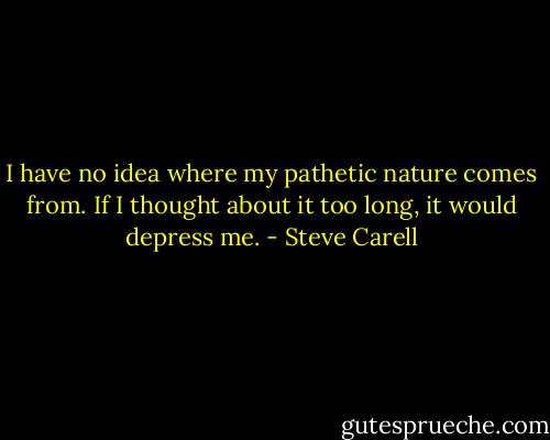 I have no idea where my pathetic nature comes from. If I thought about it too long, it would depress me. - Steve Carell
