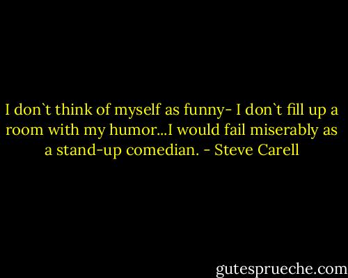 I don`t think of myself as funny- I don`t fill up a room with my humor...I would fail miserably as a stand-up comedian. - Steve Carell