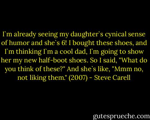 I`m already seeing my daughter`s cynical sense of humor and she`s 6! I bought these shoes, and I`m thinking I`m a cool dad, I`m going to show her my new half-boot shoes. So I said, "What do you think of these?" And she`s like, "Mmm no, not liking them." (2007) - Steve Carell