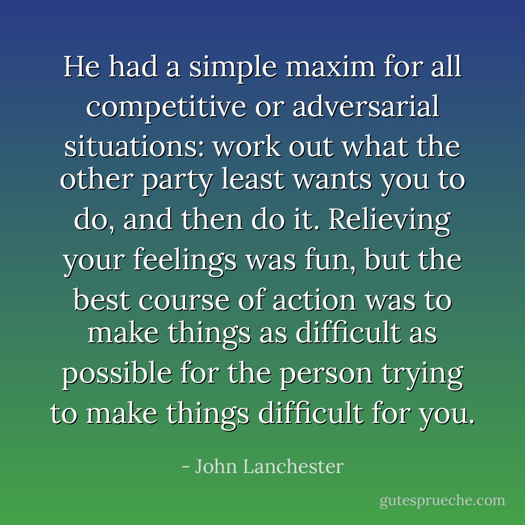 He had a simple maxim for all competitive or adversarial situations: work out what the other party least wants you to do, and then do it. Relieving your feelings was fun, but the best course of action was to make things as difficult as possible for the person trying to make things difficult for you. - John Lanchester