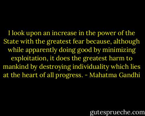 I look upon an increase in the power of the State with the greatest fear because, although while apparently doing good by minimizing exploitation, it does the greatest harm to mankind by destroying individuality which lies at the heart of all progress. - Mahatma Gandhi
