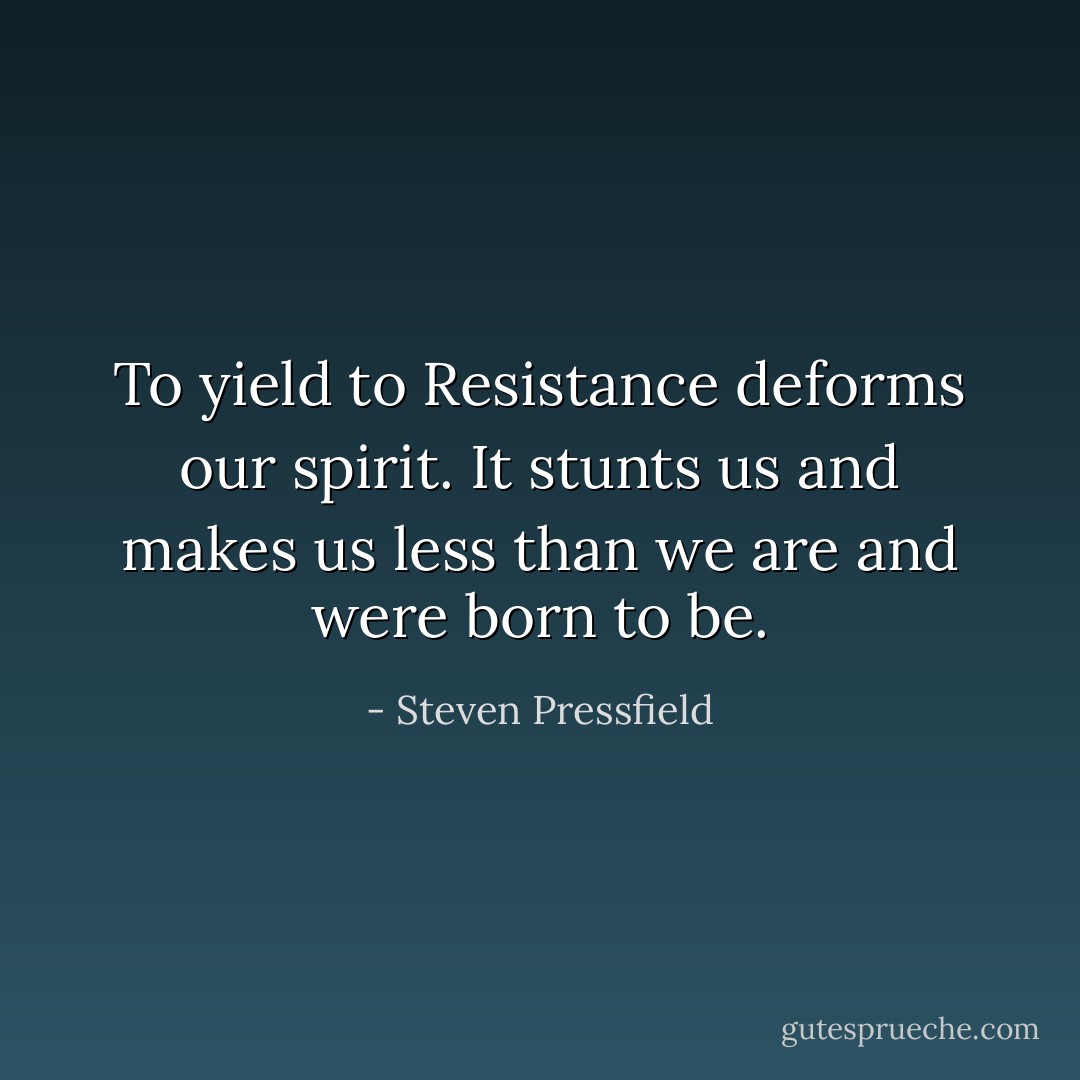 To yield to Resistance deforms our spirit. It stunts us and makes us less than we are and were born to be. - Steven Pressfield