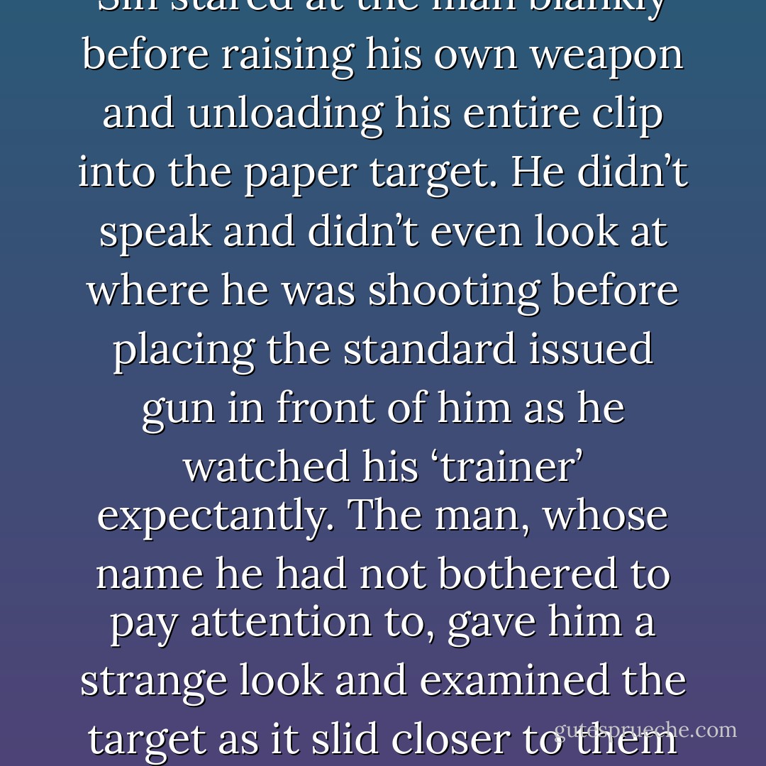 Generally ‘training’ went something akin to this:<br />“So what you have to do is—“<br /><i>Shoot you in the fucking head with your own gun because it would be painfully easy to disarm you with the way you’re holding that weapon.</i><br />“Understand?”<br />Sin stared at the man blankly before raising his own weapon and unloading his entire clip into the paper target. He didn’t speak and didn’t even look at where he was shooting before placing the standard issued gun in front of him as he watched his ‘trainer’ expectantly.<br />The man, whose name he had not bothered to pay attention to, gave him a strange look and examined the target as it slid closer to them from across the range. His expression became incredulous as he took in the completely obliterated ‘head’ and he turned on Sin with a frown. “You killed it.”<br />“Yes.”<br />“You were only supposed to immobilize it…”<br />“Oh.”<br />Fucking civilians. - Santino Hassell