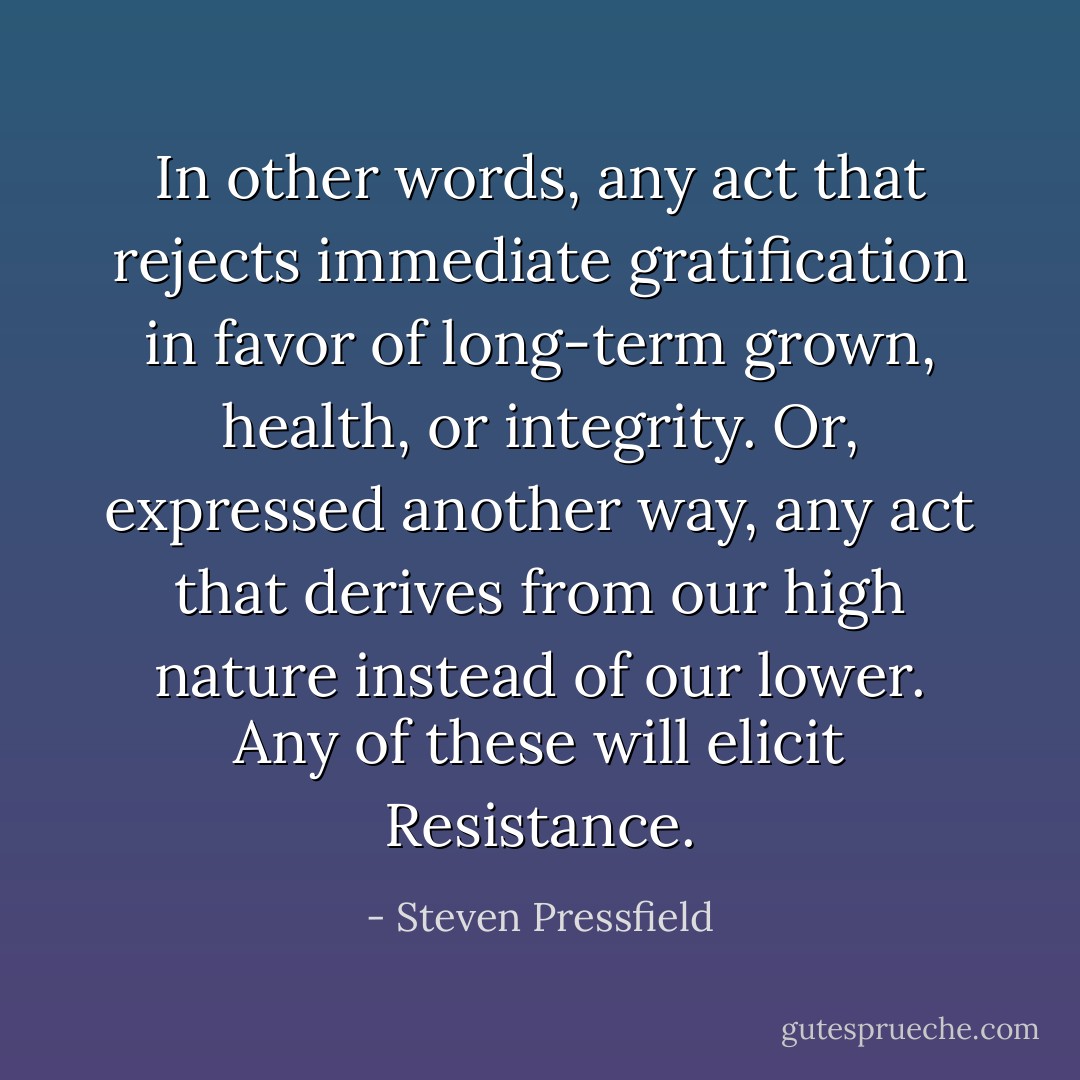 In other words, any act that rejects immediate gratification in favor of long-term grown, health, or integrity. Or, expressed another way, any act that derives from our high nature instead of our lower. Any of these will elicit Resistance. - Steven Pressfield