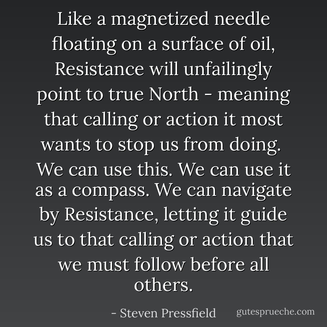 Like a magnetized needle floating on a surface of oil, Resistance will unfailingly point to true North - meaning that calling or action it most wants to stop us from doing.<br /><br />We can use this. We can use it as a compass. We can navigate by Resistance, letting it guide us to that calling or action that we must follow before all others. - Steven Pressfield