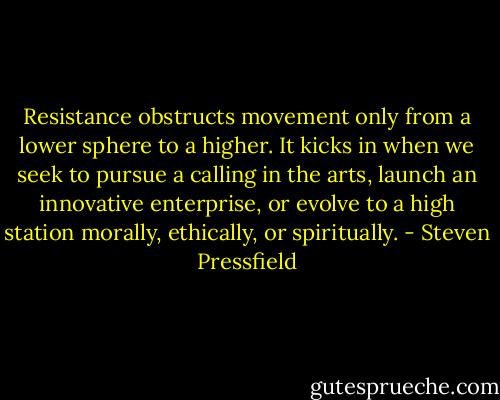 Resistance obstructs movement only from a lower sphere to a higher. It kicks in when we seek to pursue a calling in the arts, launch an innovative enterprise, or evolve to a high station morally, ethically, or spiritually. - Steven Pressfield
