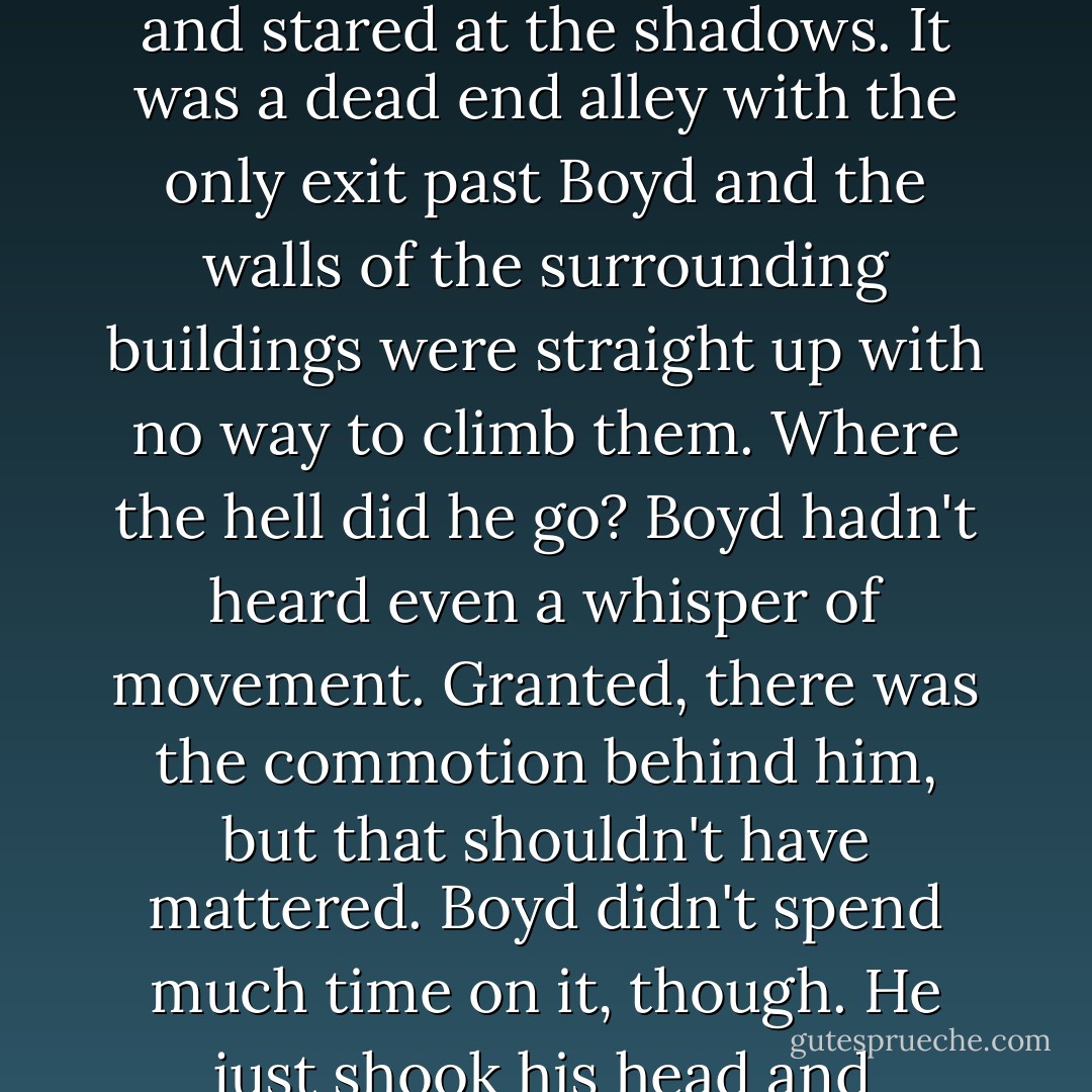 He looked in front of him again, towards the man he had been talking to, but no one was there. Boyd blinked in surprise and stared at the shadows. It was a dead end alley with the only exit past Boyd and the walls of the surrounding buildings were straight up with no way to climb them. Where the hell did he go? Boyd hadn't heard even a whisper of movement. Granted, there was the commotion behind him, but that shouldn't have mattered.<br />Boyd didn't spend much time on it, though. He just shook his head and muttered to himself in Kadin's drawl, "The fuck is he, the Mexican Batman? - Ais