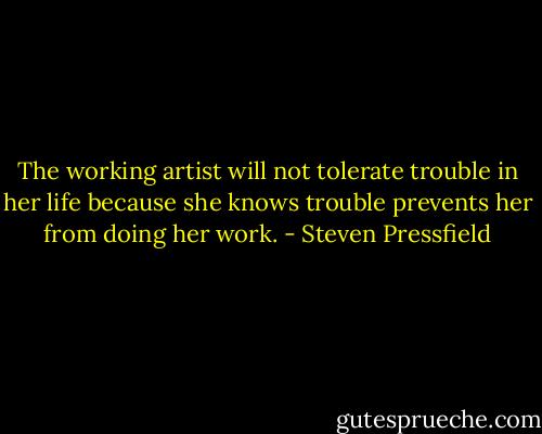 The working artist will not tolerate trouble in her life because she knows trouble prevents her from doing her work. - Steven Pressfield