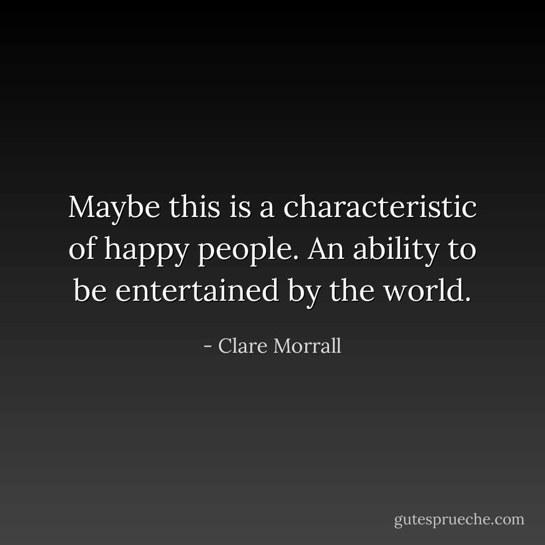 Maybe this is a characteristic of happy people. An ability to be entertained by the world. - Clare Morrall