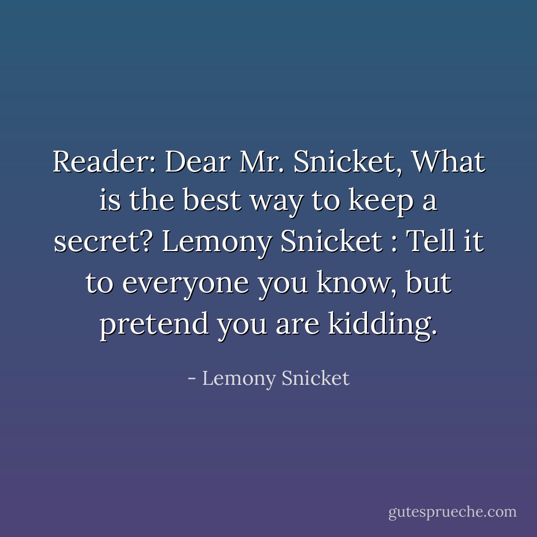Reader: Dear Mr. Snicket, What is the best way to keep a secret? Lemony Snicket : Tell it to everyone you know, but pretend you are kidding. - Lemony Snicket