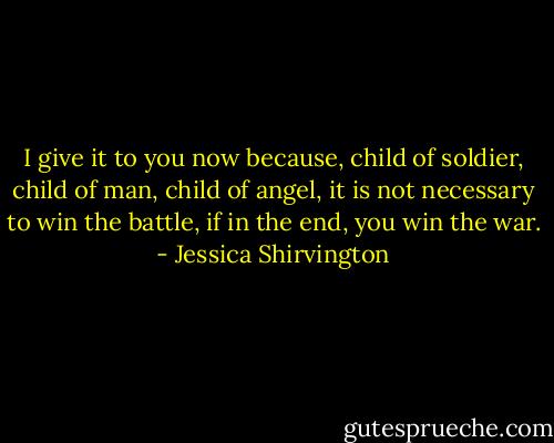 I give it to you now because, child of soldier, child of man, child of angel, it is not necessary to win the battle, if in the end, you win the war. - Jessica Shirvington