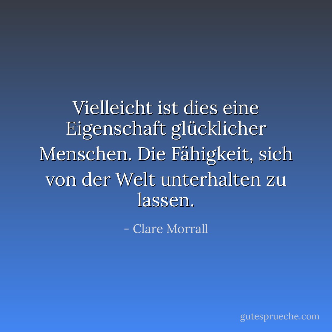 Vielleicht ist dies eine Eigenschaft glücklicher Menschen. Die Fähigkeit, sich von der Welt unterhalten zu lassen. - Clare Morrall<