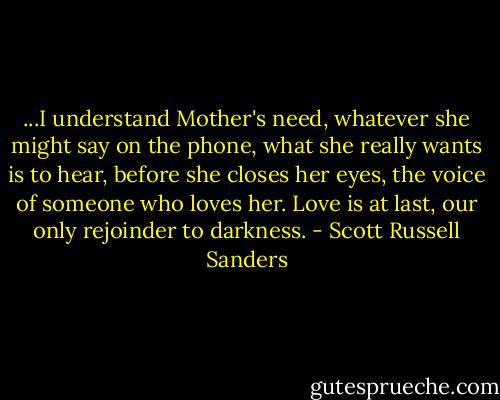 ...I understand Mother's need, whatever she might say on the phone, what she really wants is to hear, before she closes her eyes, the voice of someone who loves her. Love is at last, our only rejoinder to darkness. - Scott Russell Sanders