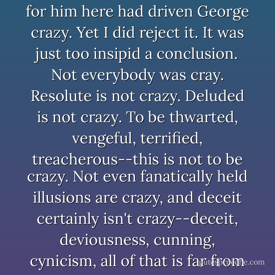 It was not for me, after these last seventy-two hours, to reject as too outlandish the possibility that the situation for him here had driven George crazy. Yet I did reject it. It was just too insipid a conclusion. Not everybody was cray. Resolute is not crazy. Deluded is not crazy. To be thwarted, vengeful, terrified, treacherous--this is not to be crazy. Not even fanatically held illusions are crazy, and deceit certainly isn't crazy--deceit, deviousness, cunning, cynicism, all of that is far from crazy...and there, that, <i>deceit</i>, there was the key to my confusion. Of course! - Philip Roth