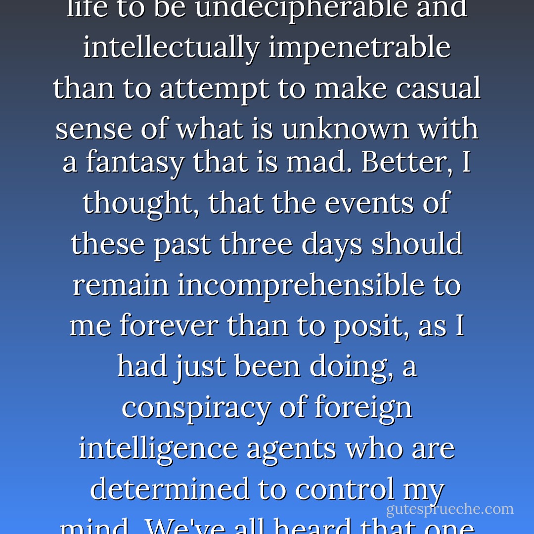 Better for real things to be uncontrollable, better for one's life to be undecipherable and intellectually impenetrable than to attempt to make casual sense of what is unknown with a fantasy that is mad. Better, I thought, that the events of these past three days should remain incomprehensible to me forever than to posit, as I had just been doing, a conspiracy of foreign intelligence agents who are determined to control my mind. We've all heard that one before. - Philip Roth