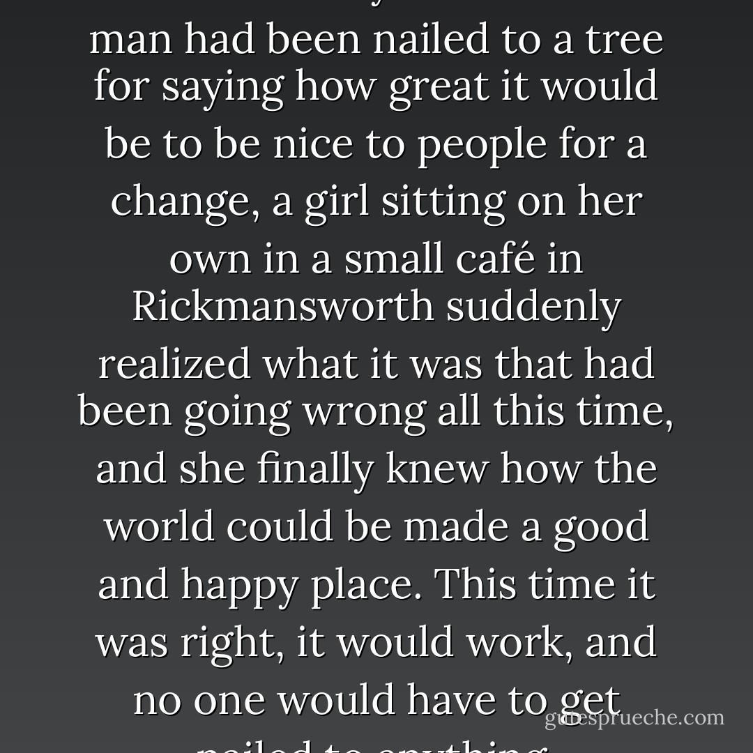 And then, one Thursday, nearly two thousand years after one man had been nailed to a tree for saying how great it would be to be nice to people for a change, a girl sitting on her own in a small café in Rickmansworth suddenly realized what it was that had been going wrong all this time, and she finally knew how the world could be made a good and happy place. This time it was right, it would work, and no one would have to get nailed to anything. - Douglas Adams