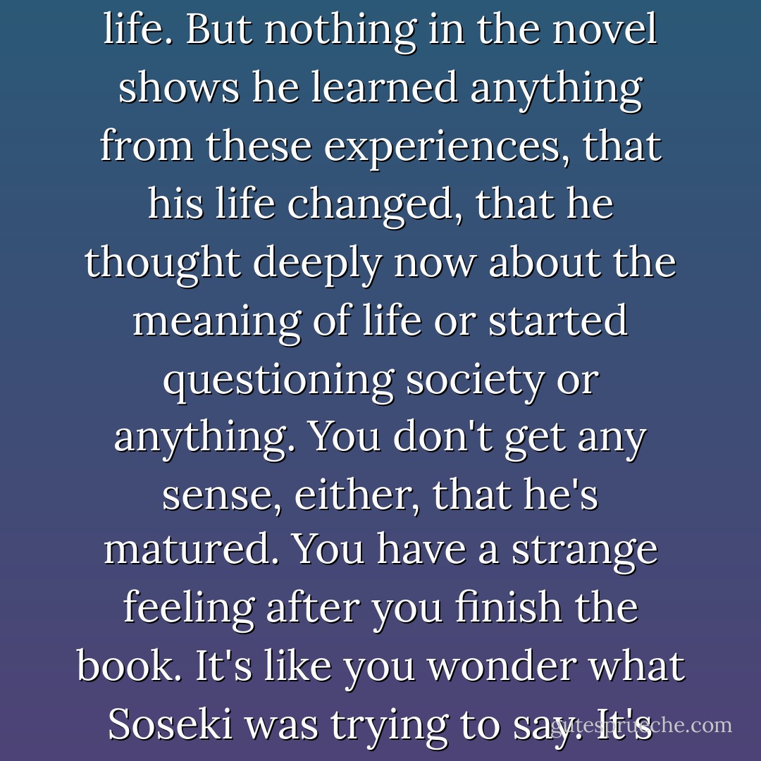 Those are life-and-death-type experiences he goes through in the mines. Eventually he gets out and goes back to his old life. But nothing in the novel shows he learned anything from these experiences, that his life changed, that he thought deeply now about the meaning of life or started questioning society or anything. You don't get any sense, either, that he's matured. You have a strange feeling after you finish the book. It's like you wonder what Soseki was trying to say. It's like not really knowing what he's getting at is the part that stays with you. - Haruki Murakami