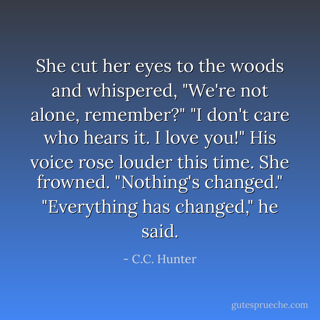 She cut her eyes to the woods and whispered, "We're not alone, remember?"<br />"I don't care who hears it. I love you!" His voice rose louder this time.<br />She frowned. "Nothing's changed."<br />"Everything has changed," he said. - C.C. Hunter
