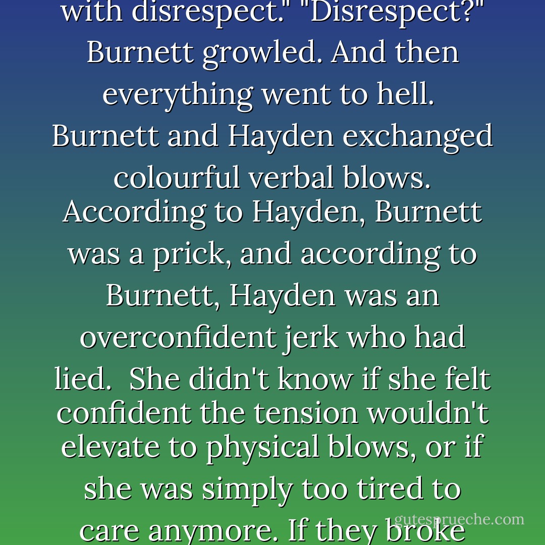 But I can tell you this, Mr. James, I refuse to be treated with disrespect."<br />"Disrespect?" Burnett growled.<br />And then everything went to hell.<br /><br />Burnett and Hayden exchanged colourful verbal blows. According to Hayden, Burnett was a prick, and according to Burnett, Hayden was an overconfident jerk who had lied.<br /><br />She didn't know if she felt confident the tension wouldn't elevate to physical blows, or if she was simply too tired to care anymore. If they broke each other's noses, so be it. - C.C. Hunter