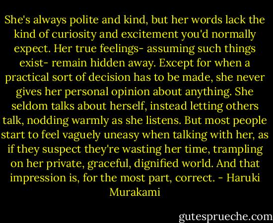 She's always polite and kind, but her words lack the kind of curiosity and excitement you'd normally expect. Her true feelings- assuming such things exist- remain hidden away. Except for when a practical sort of decision has to be made, she never gives her personal opinion about anything. She seldom talks about herself, instead letting others talk, nodding warmly as she listens. But most people start to feel vaguely uneasy when talking with her, as if they suspect they're wasting her time, trampling on her private, graceful, dignified world. And that impression is, for the most part, correct. - Haruki Murakami