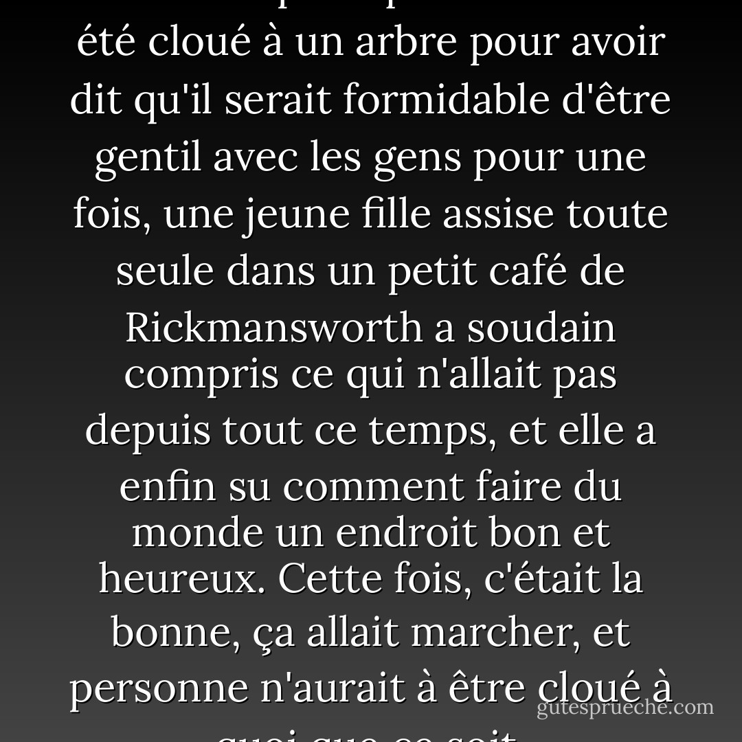 Et puis, un jeudi, près de deux mille ans après qu'un homme a été cloué à un arbre pour avoir dit qu'il serait formidable d'être gentil avec les gens pour une fois, une jeune fille assise toute seule dans un petit café de Rickmansworth a soudain compris ce qui n'allait pas depuis tout ce temps, et elle a enfin su comment faire du monde un endroit bon et heureux. Cette fois, c'était la bonne, ça allait marcher, et personne n'aurait à être cloué à quoi que ce soit. - Douglas Adams