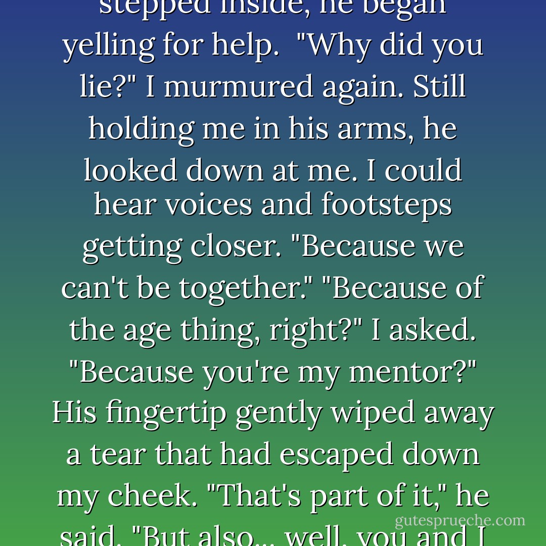 The spell. Victor said you had to want me... to care about me... for it to work." When he didn't say anything, I tried to grip his shirt, but my fingers were too weak. "Did you? Did you want me?"<br />His words came out thickly. "Yes, Roza. I did want you. I still do. I wish... we could be together."<br />"Then why did you lie to me?"<br />We reached the clinic, and he managed to open the door while still holding me. As soon as he stepped inside, he began yelling for help. <br />"Why did you lie?" I murmured again.<br />Still holding me in his arms, he looked down at me. I could hear voices and footsteps getting closer.<br />"Because we can't be together."<br />"Because of the age thing, right?" I asked. "Because you're my mentor?"<br />His fingertip gently wiped away a tear that had escaped down my cheek. "That's part of it," he said. "But also... well, you and I will both be Lissa's gaurdians someday. I need to protect her at all cost. If a pack of Strogoi come, I need to throw my body between them and her."<br />I know that. Of course that's what you have to do." The black sparkles were dancing in front of my eyes again. I was fading out.<br />"No. If I let myself love you, I won't throw myself in front of her. I'll throw myself in front of you. - Richelle Mead