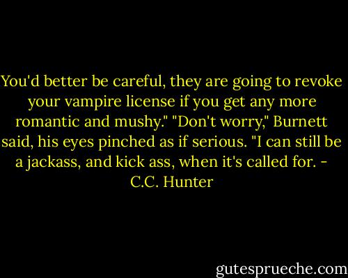 You'd better be careful, they are going to revoke your vampire license if you get any more romantic and mushy."<br />"Don't worry," Burnett said, his eyes pinched as if serious. "I can still be a jackass, and kick ass, when it's called for. - C.C. Hunter