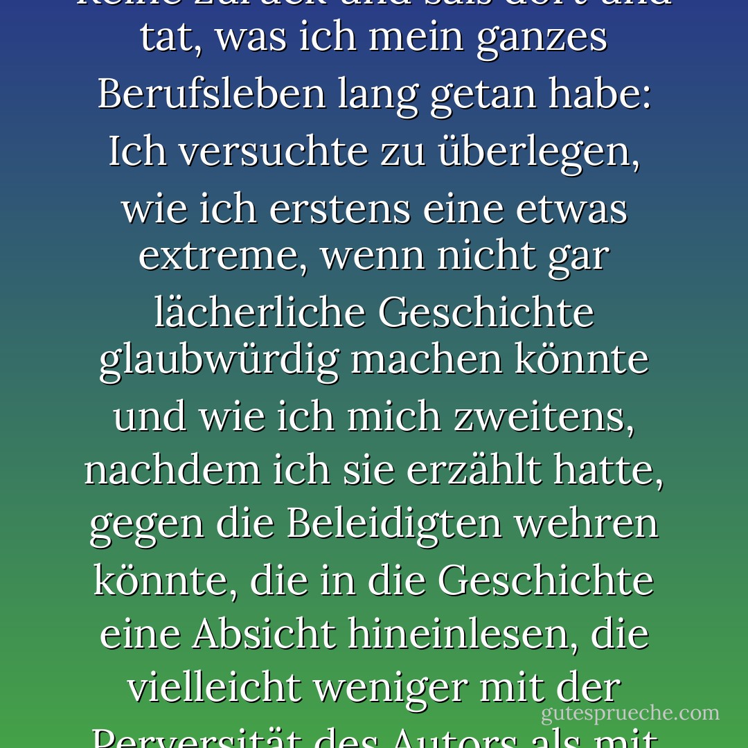 ...Ich ging schließlich zu meinem Platz in der zweiten Reihe zurück und saß dort und tat, was ich mein ganzes Berufsleben lang getan habe: Ich versuchte zu überlegen, wie ich erstens eine etwas extreme, wenn nicht gar lächerliche Geschichte glaubwürdig machen könnte und wie ich mich zweitens, nachdem ich sie erzählt hatte, gegen die Beleidigten wehren könnte, die in die Geschichte eine Absicht hineinlesen, die vielleicht weniger mit der Perversität des Autors als mit ihrer eigenen zu tun hat. - Philip Roth<