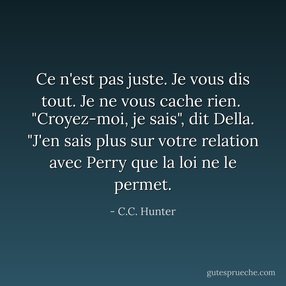 Ce n'est pas juste. Je vous dis tout. Je ne vous cache rien. <br />"Croyez-moi, je sais", dit Della. "J'en sais plus sur votre relation avec Perry que la loi ne le permet. - C.C. Hunter