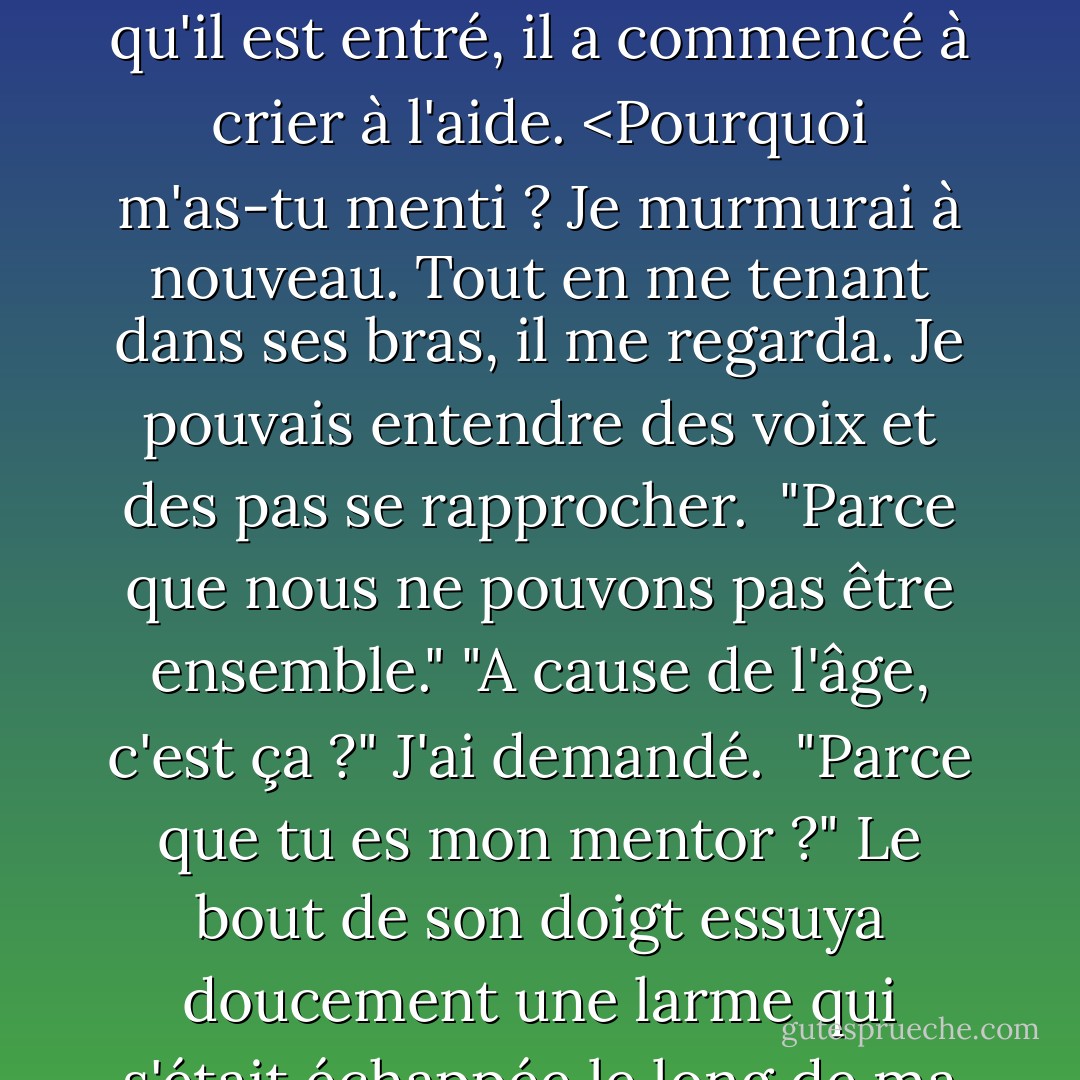 Le sort. Victor a dit qu'il fallait que tu veuilles de moi... que tu t'intéresses à moi... pour que ça marche." Comme il ne disait rien, j'ai essayé d'attraper sa chemise, mais mes doigts étaient trop faibles. "Tu m'as voulue ? As-tu voulu de moi ?"<br />Ses mots sont sortis d'un trait. "Oui, Roza. J'avais envie de toi. Je le veux toujours. J'aimerais... que nous soyons ensemble."<br />"Alors pourquoi m'as-tu menti ?"<br />Nous sommes arrivés à la clinique et il a réussi à ouvrir la porte tout en me tenant. Dès qu'il est entré, il a commencé à crier à l'aide. <Pourquoi m'as-tu menti ? Je murmurai à nouveau.<br />Tout en me tenant dans ses bras, il me regarda. Je pouvais entendre des voix et des pas se rapprocher. <br />"Parce que nous ne pouvons pas être ensemble."<br />"A cause de l'âge, c'est ça ?" J'ai demandé. <br />"Parce que tu es mon mentor ?"<br />Le bout de son doigt essuya doucement une larme qui s'était échappée le long de ma joue. "C'est en partie ça", a-t-il dit. "Mais aussi... eh bien, toi et moi serons un jour les gardiens de Lissa. Je dois la protéger à tout prix. Si une meute de Strogoi arrive, je dois mettre mon corps entre eux et elle."<br />Je le sais. Bien sûr que c'est ce que tu dois faire." Les étincelles noires dansaient à nouveau devant mes yeux. Non. Si je me laisse aimer, je ne me jetterai pas devant elle. Je me jetterai devant toi. - Richelle Mead