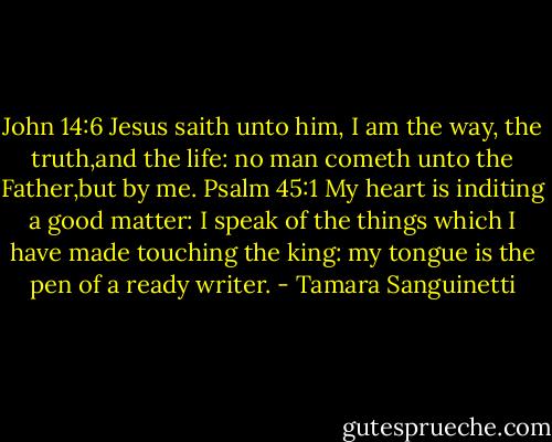 John 14:6<br />Jesus saith unto him, I am the way, the truth,and the life: no man cometh unto the Father,but by me.<br />Psalm 45:1<br />My heart is inditing a good matter: I speak of the things which I have made touching the king: my tongue is the pen of a ready writer. - Tamara Sanguinetti
